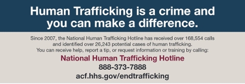 Human Trafficking is a crime and you can make a difference. since 2007, the hotline has received over 169,554 calls and identified over 26,243 potential cases of human trafficking. you can receive help, report a tip, or request information or training by calling: National Human Trafficking Hotline 888-373-7888  website: acf.hhs.gov/endtrafficking