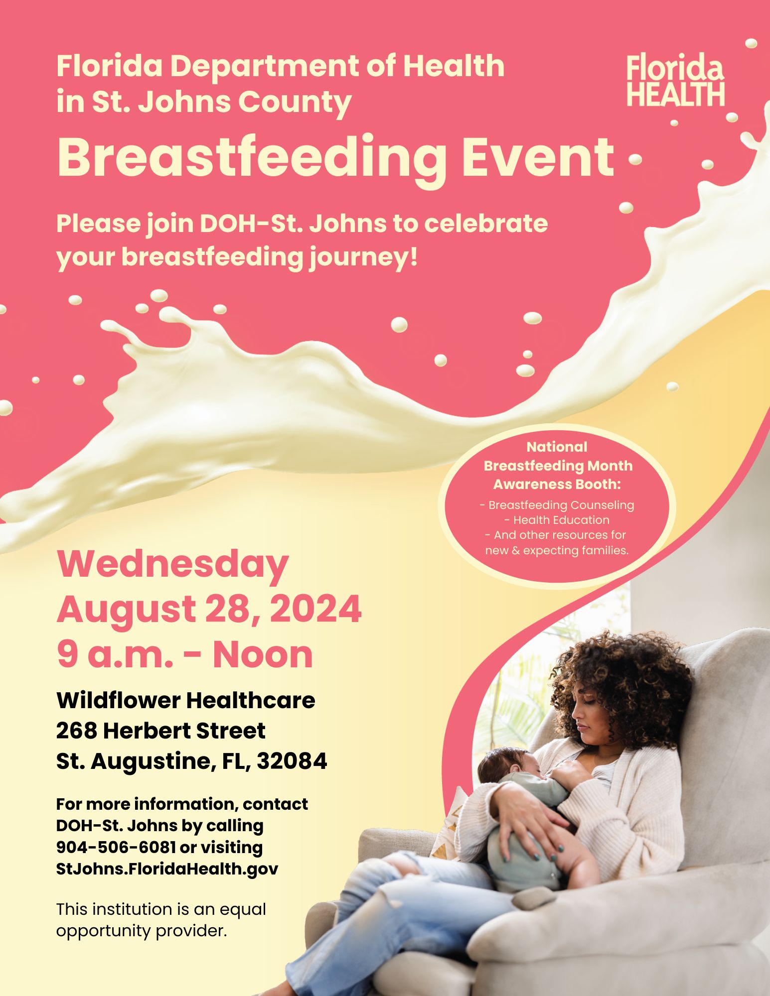 Florida Department of Health in St.Johns County. Breastfeeding Event Please join DOH-St.Johns to celebrate your breastfeeding journey! National Breastfeeding Month Awareness Booth: Breastfeeding Counseling; Health Education; And other resources for new & expecting families. Wednesday August 28, 2024 9 a.m.- Noon | Wildflower Healthcare: 268 Herbert Street St. Augustine, FL, 32084. For more information, contact DOH-St. Johns by calling 904-506-6081or visiting StJohns.FloridaHealth.gov | This institution is an equal opportunity provider.