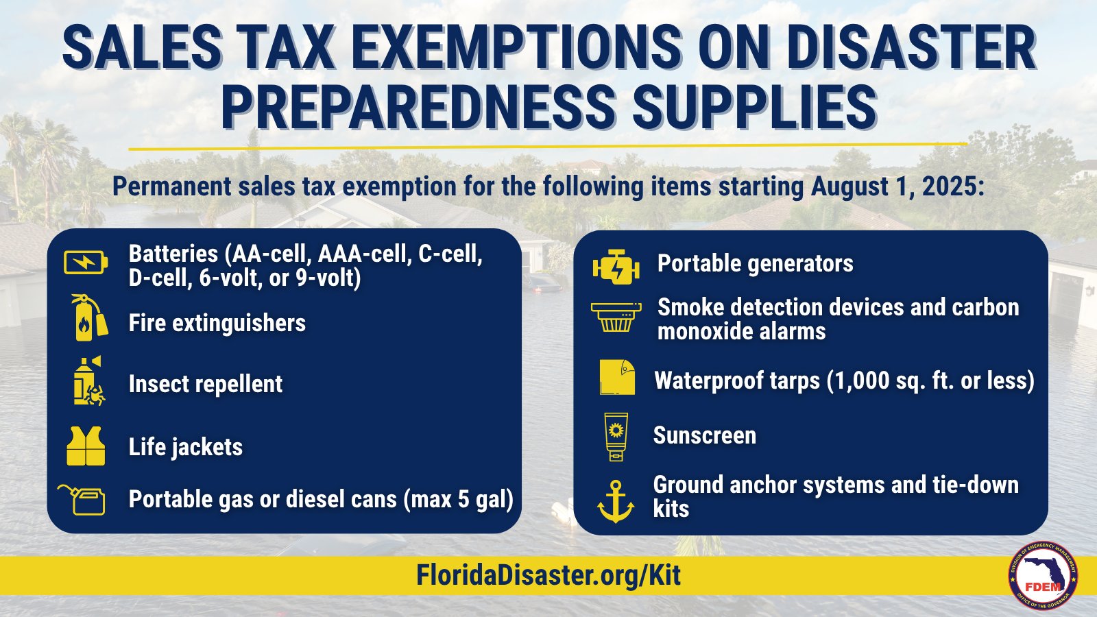 Sales tax exemptions on disaster preparedness supplies. Permanent sales tax exemption for the following items starting Augutst 1, 2025: Batteries (AA-cell, AAA-cell, C-cell, D-cell, 6-volt, or 9-volt); Fire Extinguishers; Insect repellent; life jackets; portable gas or diesel cans (max 5 gallon); portable generators; smoke detection devices and carbon monoxide alarms; waterproof tarps (1,000 Square foot or less); sunscreen; Ground anchor systems and tie-down kits. Visit FloridaDisaster.org/Kit