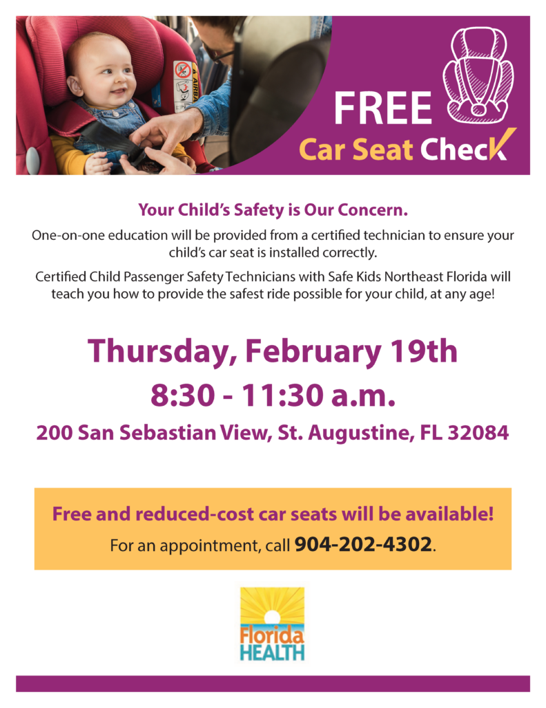 Your Child’s Safety is Our Concern.
One-on-one education will be provided from a certied technician to ensure your
child’s car seat is installed correctly.
Certied Child Passenger Safety Technicians with Safe Kids Northeast Florida will
teach you how to provide the safest ride possible for your child, at any age!
Thursday, February 19th
8:30 - 11:30 a.m.
200 San Sebastian View, St. Augustine, FL 32084
Free and reduced-cost car seats will be available!
For an appointment, call 904-202-4302.