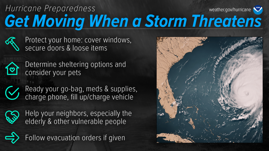 Hurricane Preparedness - Get Moving When a Storm Threatens. Protect your home: cover windows, secure doors and loose items. Determine sheltering options and consider your pets. Ready your go-bag, meds and supplies, charge phone, fill up/charge vehicle. Help your neighbors, especially the elderly & other vulnerable people. Follow evacuation orders if given.  